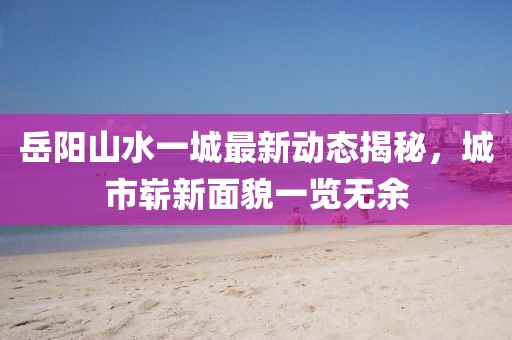 岳陽山水一城最新動態(tài)揭秘，城市嶄新面貌一覽無余