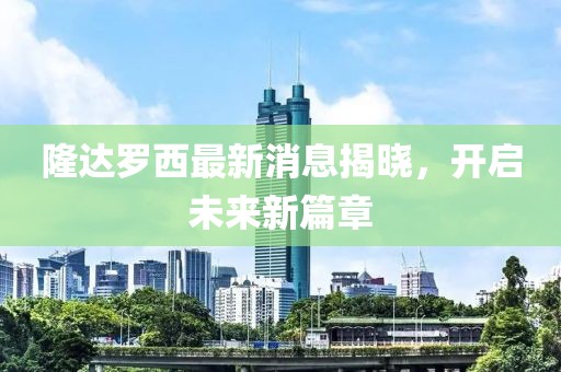 隆達(dá)羅西最新消息揭曉，開(kāi)啟未來(lái)新篇章