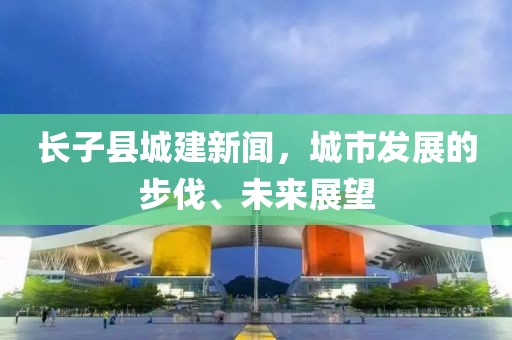 長子縣城建新聞，城市發(fā)展的步伐、未來展望
