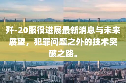殲-20服役進展最新消息與未來展望，犯罪問題之外的技術突破之路。