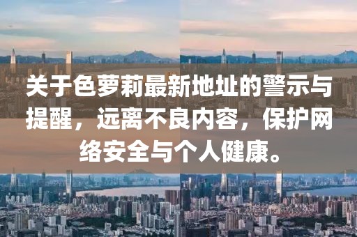關(guān)于色蘿莉最新地址的警示與提醒，遠(yuǎn)離不良內(nèi)容，保護(hù)網(wǎng)絡(luò)安全與個(gè)人健康。