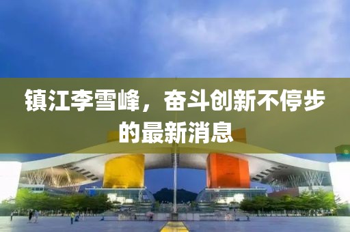鎮(zhèn)江李雪峰，奮斗創(chuàng)新不停步的最新消息