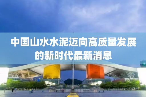 中國山水水泥邁向高質(zhì)量發(fā)展的新時代最新消息