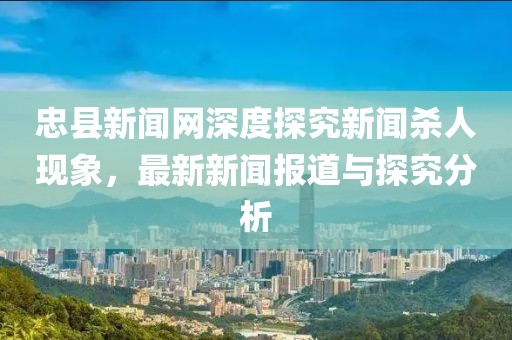 忠縣新聞網(wǎng)深度探究新聞殺人現(xiàn)象，最新新聞報道與探究分析