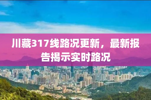 川藏317線路況更新，最新報(bào)告揭示實(shí)時(shí)路況