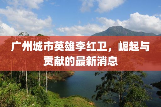 廣州城市英雄李紅衛(wèi)，崛起與貢獻(xiàn)的最新消息
