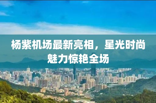 楊紫機(jī)場(chǎng)最新亮相，星光時(shí)尚魅力驚艷全場(chǎng)