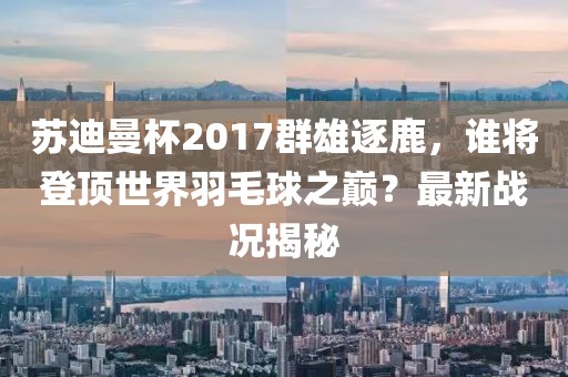 蘇迪曼杯2017群雄逐鹿，誰將登頂世界羽毛球之巔？最新戰(zhàn)況揭秘