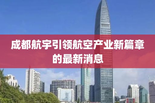 成都航宇引領(lǐng)航空產(chǎn)業(yè)新篇章的最新消息