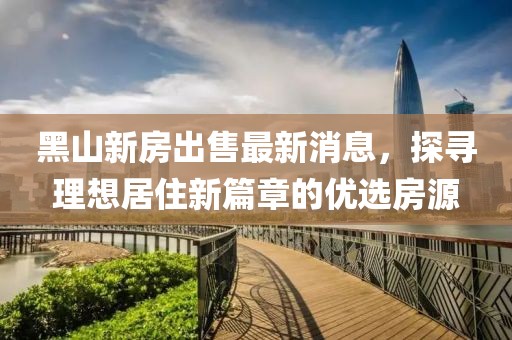 黑山新房出售最新消息，探尋理想居住新篇章的優(yōu)選房源