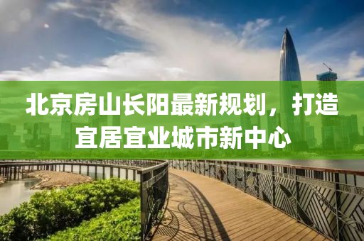 北京房山長陽最新規(guī)劃，打造宜居宜業(yè)城市新中心