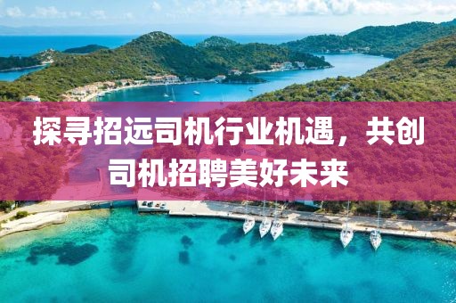 探尋招遠(yuǎn)司機(jī)行業(yè)機(jī)遇，共創(chuàng)司機(jī)招聘美好未來