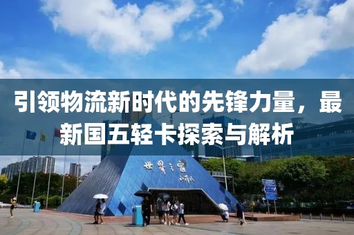引領(lǐng)物流新時代的先鋒力量，最新國五輕卡探索與解析