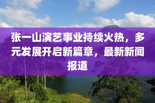張一山演藝事業(yè)持續(xù)火熱，多元發(fā)展開(kāi)啟新篇章，最新新聞報(bào)道