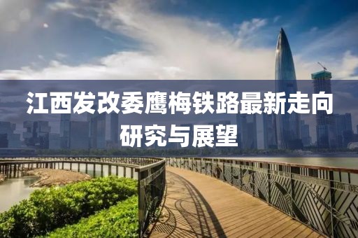 江西發(fā)改委鷹梅鐵路最新走向研究與展望