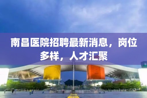 南昌醫(yī)院招聘最新消息，崗位多樣，人才匯聚