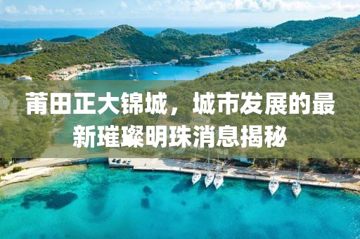 莆田正大錦城，城市發(fā)展的最新璀璨明珠消息揭秘