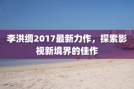 李洪綢2017最新力作，探索影視新境界的佳作