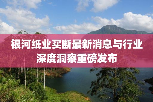 銀河紙業(yè)買斷最新消息與行業(yè)深度洞察重磅發(fā)布