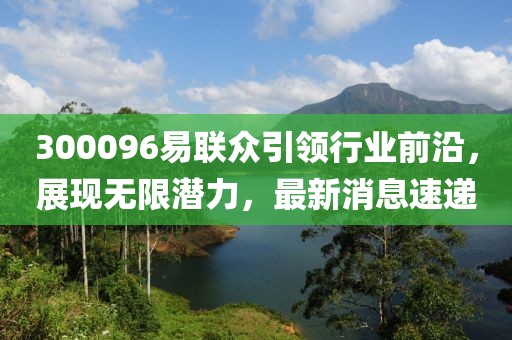 300096易聯(lián)眾引領(lǐng)行業(yè)前沿，展現(xiàn)無限潛力，最新消息速遞