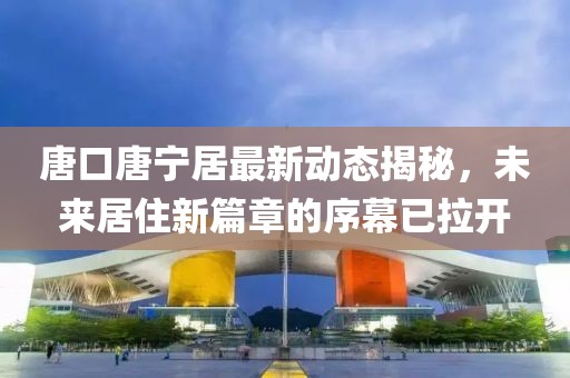 唐口唐寧居最新動態(tài)揭秘，未來居住新篇章的序幕已拉開