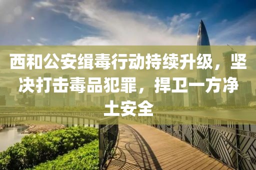 西和公安緝毒行動(dòng)持續(xù)升級，堅(jiān)決打擊毒品犯罪，捍衛(wèi)一方凈土安全