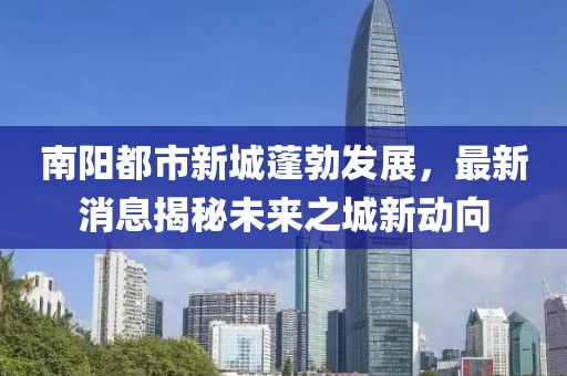 南陽都市新城蓬勃發(fā)展，最新消息揭秘未來之城新動向