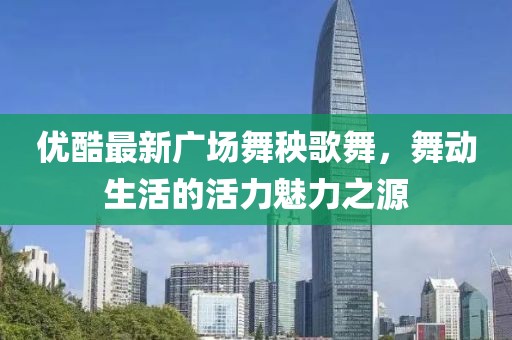 優(yōu)酷最新廣場舞秧歌舞，舞動生活的活力魅力之源