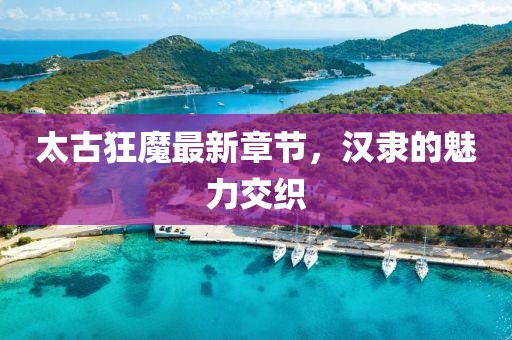 太古狂魔最新章節(jié)，漢隸的魅力交織