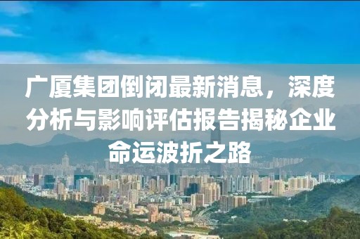 廣廈集團(tuán)倒閉最新消息，深度分析與影響評(píng)估報(bào)告揭秘企業(yè)命運(yùn)波折之路