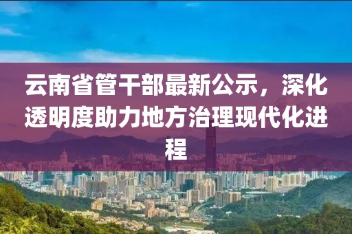 云南省管干部最新公示，深化透明度助力地方治理現(xiàn)代化進(jìn)程