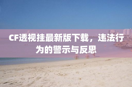 CF透視掛最新版下載，違法行為的警示與反思