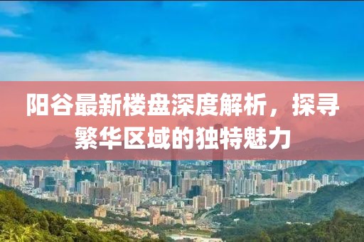 陽(yáng)谷最新樓盤深度解析，探尋繁華區(qū)域的獨(dú)特魅力
