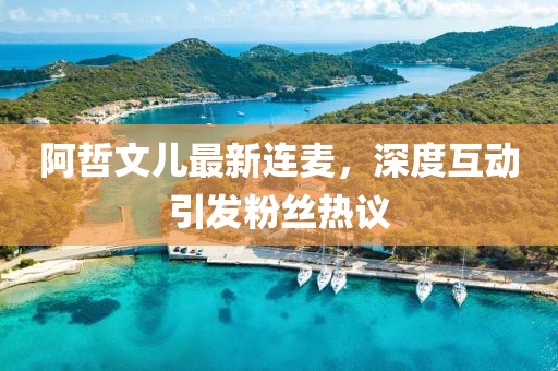 阿哲文兒最新連麥，深度互動引發(fā)粉絲熱議