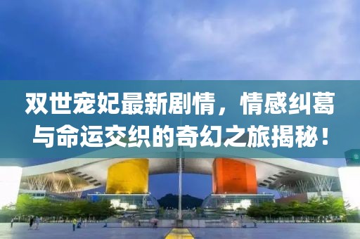 雙世寵妃最新劇情，情感糾葛與命運交織的奇幻之旅揭秘！