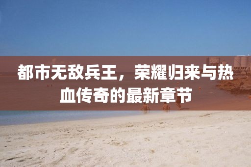 都市無(wú)敵兵王，榮耀歸來(lái)與熱血傳奇的最新章節(jié)