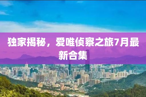 獨家揭秘，愛唯偵察之旅7月最新合集