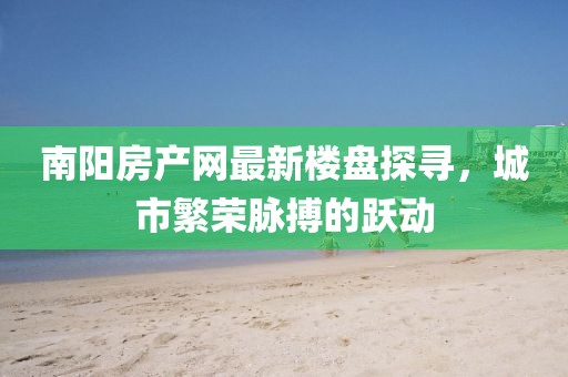 南陽房產(chǎn)網(wǎng)最新樓盤探尋，城市繁榮脈搏的躍動