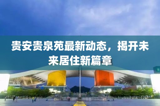 貴安貴泉苑最新動態(tài)，揭開未來居住新篇章