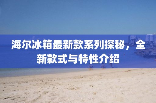 海爾冰箱最新款系列探秘，全新款式與特性介紹