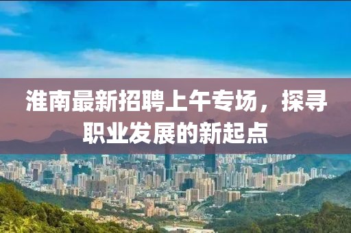 淮南最新招聘上午專場，探尋職業(yè)發(fā)展的新起點