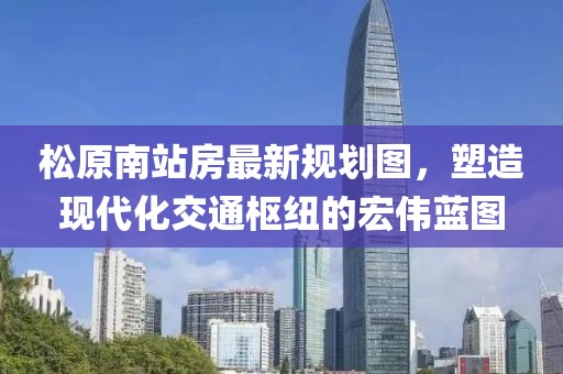 松原南站房最新規(guī)劃圖，塑造現(xiàn)代化交通樞紐的宏偉藍圖