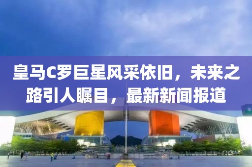 皇馬C羅巨星風采依舊，未來之路引人矚目，最新新聞報道
