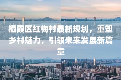 棲霞區(qū)紅梅村最新規(guī)劃，重塑鄉(xiāng)村魅力，引領(lǐng)未來(lái)發(fā)展新篇章