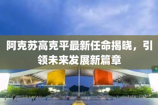 阿克蘇高克平最新任命揭曉，引領(lǐng)未來(lái)發(fā)展新篇章