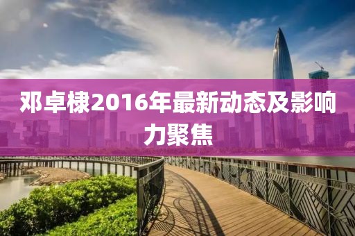 鄧卓棣2016年最新動態(tài)及影響力聚焦
