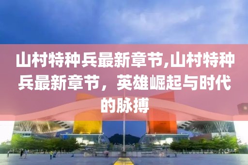 山村特種兵最新章節(jié),山村特種兵最新章節(jié)，英雄崛起與時(shí)代的脈搏