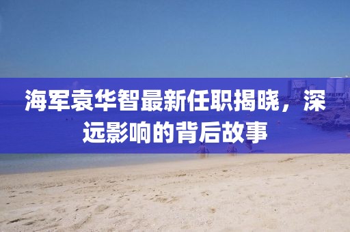 海軍袁華智最新任職揭曉，深遠(yuǎn)影響的背后故事