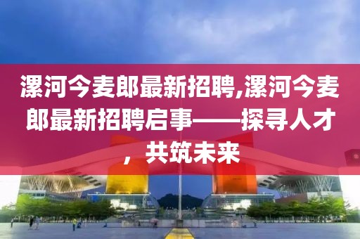 漯河今麥郎最新招聘,漯河今麥郎最新招聘啟事——探尋人才，共筑未來