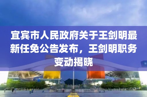 宜賓市人民政府關于王劍明最新任免公告發(fā)布，王劍明職務變動揭曉